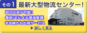その1 大型物流センター 即日出荷が可能!最新ITによる商品管理 きめ細かなサービス 詳しく見る