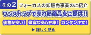 その2 フォーカスの卸販売事業のご紹介 ワンストップで売れ筋商品をご提供! 価格が安い! 豊富な安心在庫! カンタン注文! 詳しく見る